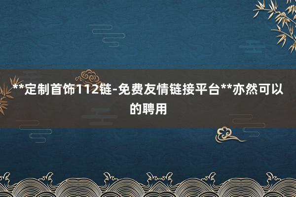 **定制首饰112链-免费友情链接平台**亦然可以的聘用
